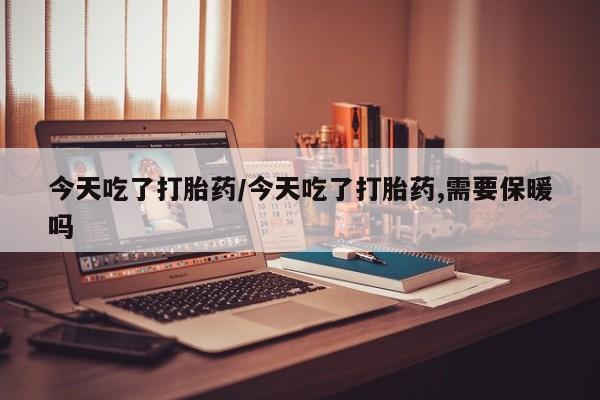 药流药网上购买今天吃了打胎药/今天吃了打胎药,需要保暖吗