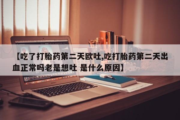 药流药网上购买【吃了打胎药第二天欧吐,吃打胎药第二天出血正常吗老是想吐 是什么原因】
