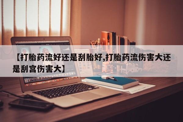 药流药网上购买【打胎药流好还是刮胎好,打胎药流伤害大还是刮宫伤害大】