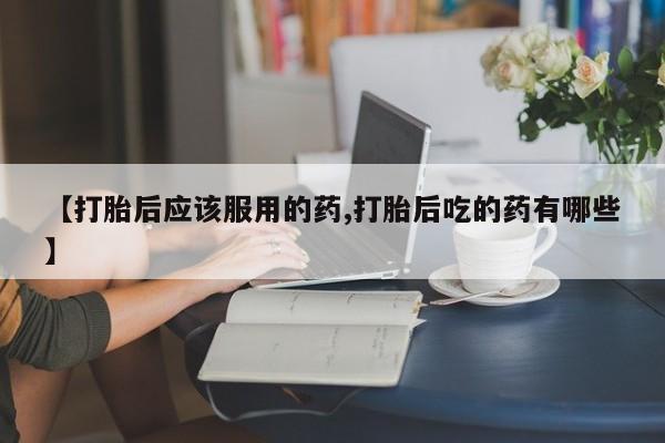 药流药网上购买【打胎后应该服用的药,打胎后吃的药有哪些】