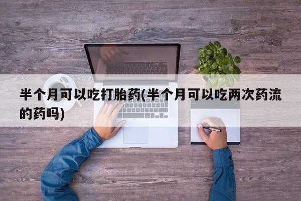 药流药网上购买半个月可以吃打胎药(半个月可以吃两次药流的药吗)