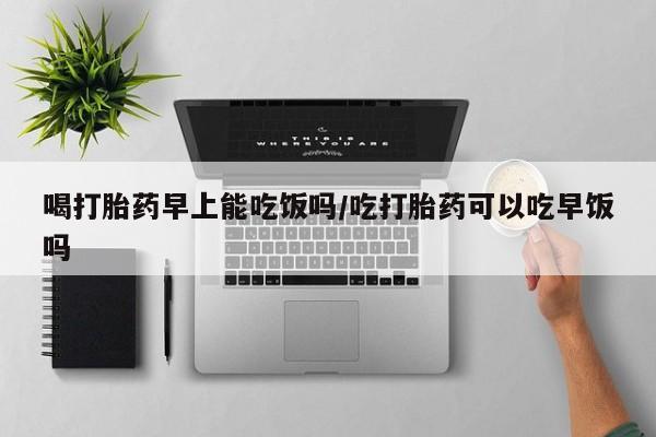 药流药网上购买喝打胎药早上能吃饭吗/吃打胎药可以吃早饭吗