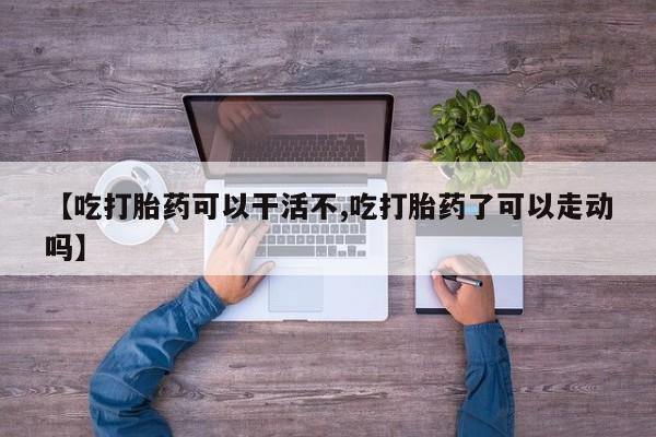 药流药网上购买【吃打胎药可以干活不,吃打胎药了可以走动吗】