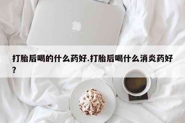 药流药网上购买打胎后喝的什么药好.打胎后喝什么消炎药好？