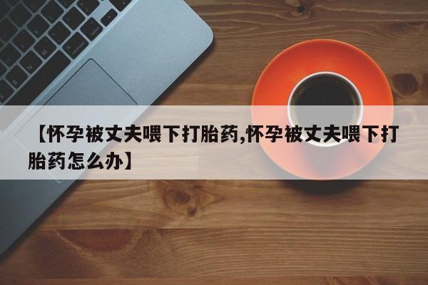 药流药网上购买【怀孕被丈夫喂下打胎药,怀孕被丈夫喂下打胎药怎么办】