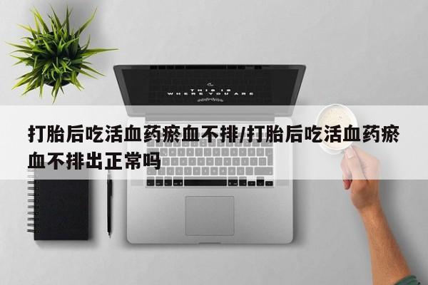 药流药网上购买打胎后吃活血药瘀血不排/打胎后吃活血药瘀血不排出正常吗