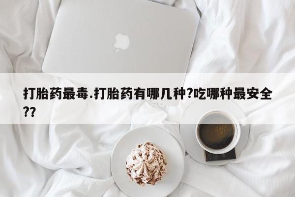 药流药网上购买打胎药最毒.打胎药有哪几种?吃哪种最安全?？