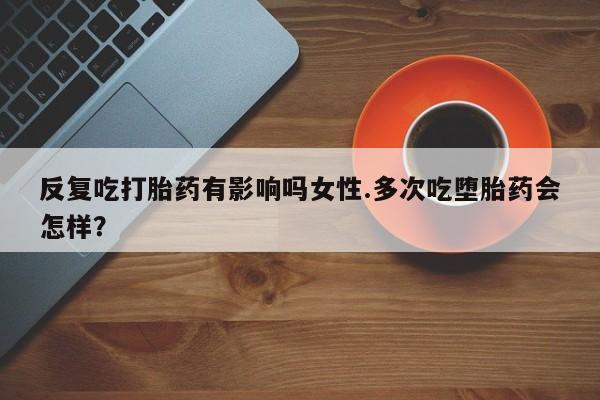 药流药网上购买反复吃打胎药有影响吗女性.多次吃堕胎药会怎样？