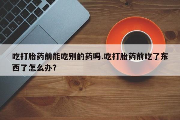 药流药网上购买吃打胎药前能吃别的药吗.吃打胎药前吃了东西了怎么办？