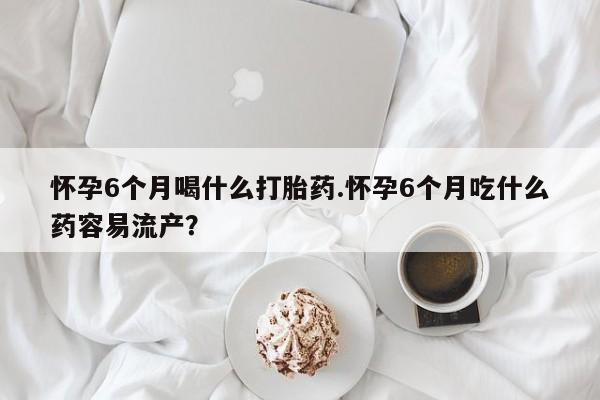 药流药网上购买怀孕6个月喝什么打胎药.怀孕6个月吃什么药容易流产？