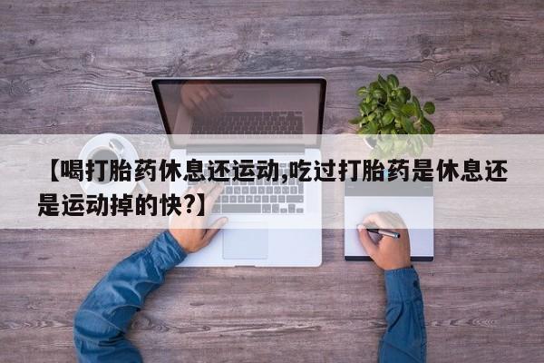 药流药网上购买【喝打胎药休息还运动,吃过打胎药是休息还是运动掉的快?】
