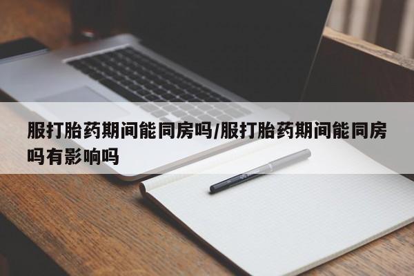 药流药网上购买服打胎药期间能同房吗/服打胎药期间能同房吗有影响吗