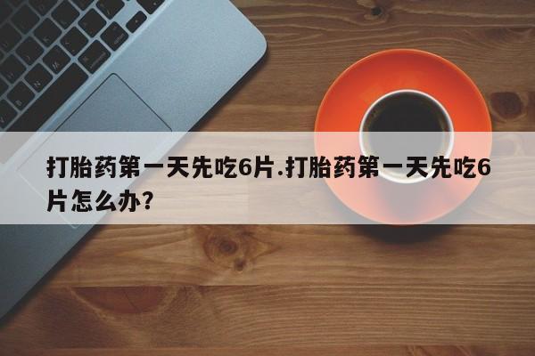 药流药网上购买打胎药第一天先吃6片.打胎药第一天先吃6片怎么办？