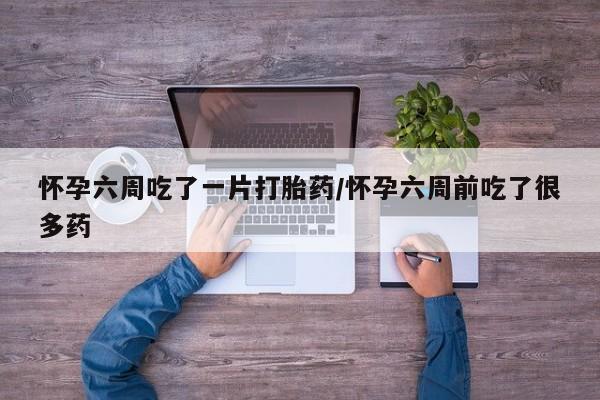 药流药网上购买怀孕六周吃了一片打胎药/怀孕六周前吃了很多药