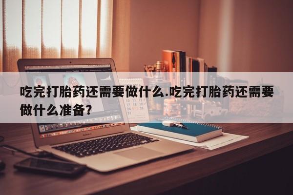 药流药网上购买吃完打胎药还需要做什么.吃完打胎药还需要做什么准备？