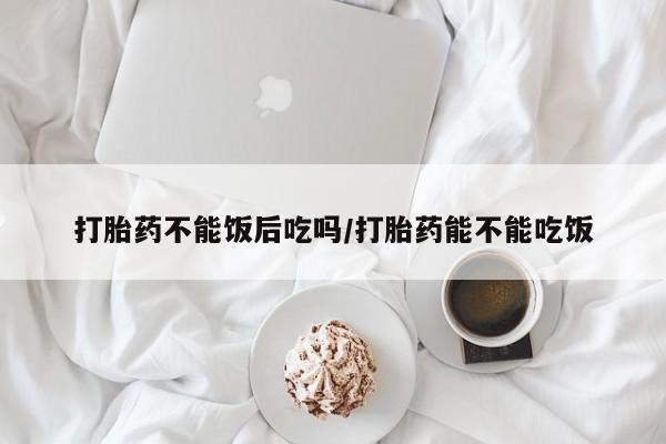 药流药网上购买打胎药不能饭后吃吗/打胎药能不能吃饭