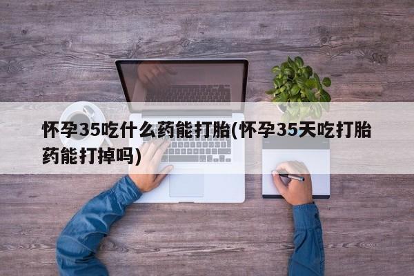 药流药网上购买怀孕35吃什么药能打胎(怀孕35天吃打胎药能打掉吗)