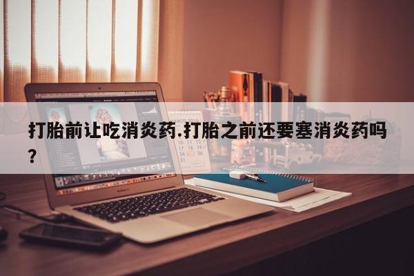 药流药网上购买打胎前让吃消炎药.打胎之前还要塞消炎药吗？
