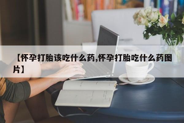 药流药网上购买【怀孕打胎该吃什么药,怀孕打胎吃什么药图片】