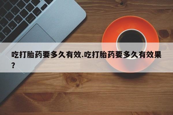 药流药网上购买吃打胎药要多久有效.吃打胎药要多久有效果？