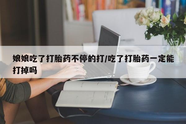 药流药网上购买娘娘吃了打胎药不停的打/吃了打胎药一定能打掉吗