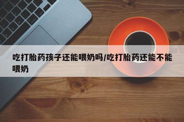 药流药网上购买吃打胎药孩子还能喂奶吗/吃打胎药还能不能喂奶