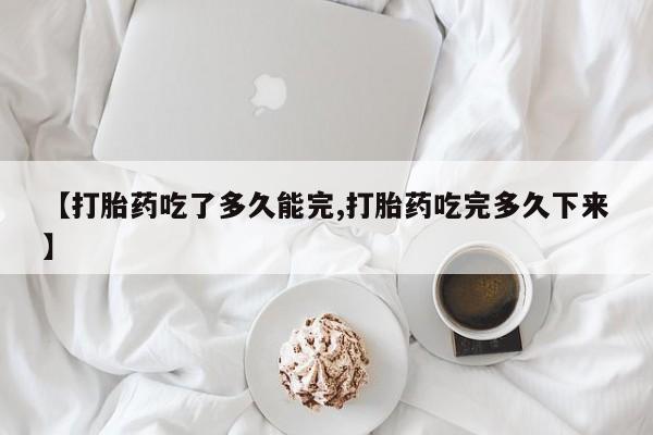 药流药网上购买【打胎药吃了多久能完,打胎药吃完多久下来】