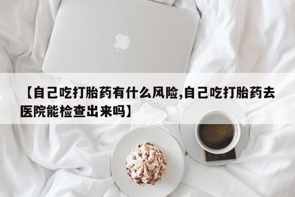 药流药网上购买【自己吃打胎药有什么风险,自己吃打胎药去医院能检查出来吗】