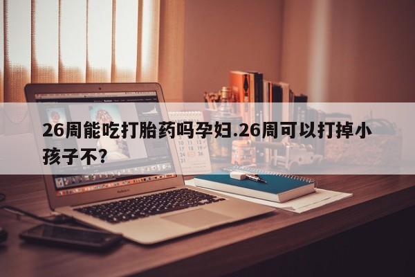 药流药网上购买26周能吃打胎药吗孕妇.26周可以打掉小孩子不？