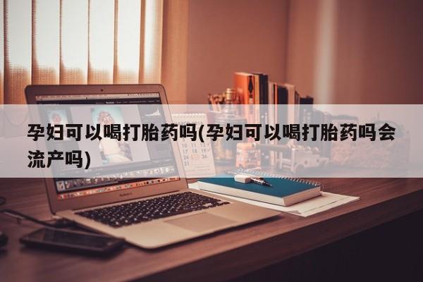 药流药网上购买孕妇可以喝打胎药吗(孕妇可以喝打胎药吗会流产吗)