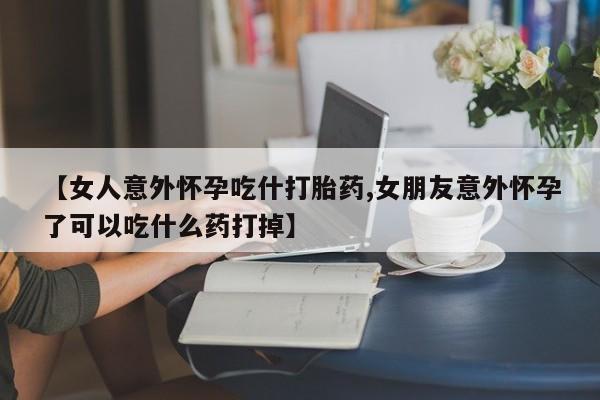 药流药网上购买【女人意外怀孕吃什打胎药,女朋友意外怀孕了可以吃什么药打掉】