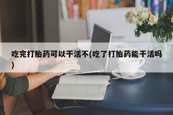 药流药网上购买吃完打胎药可以干活不(吃了打胎药能干活吗)