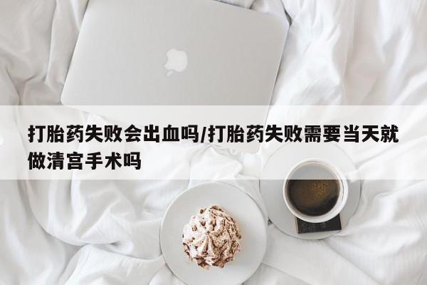 药流药网上购买打胎药失败会出血吗/打胎药失败需要当天就做清宫手术吗