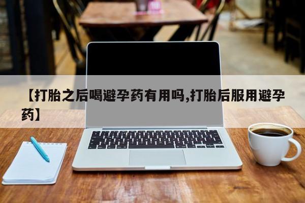 药流药网上购买【打胎之后喝避孕药有用吗,打胎后服用避孕药】