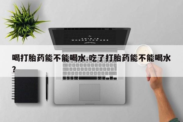 药流药网上购买喝打胎药能不能喝水.吃了打胎药能不能喝水？