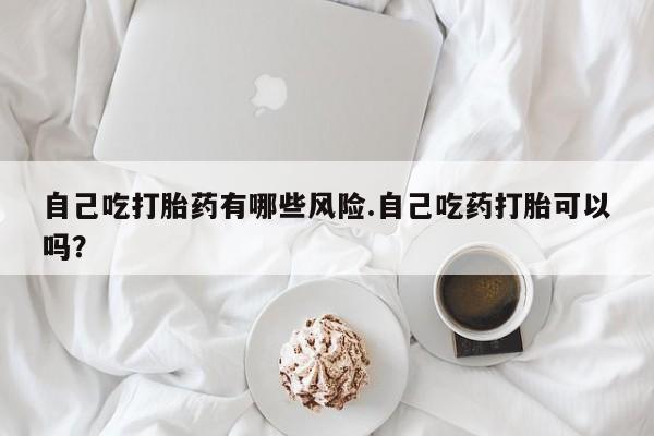 药流药网上购买自己吃打胎药有哪些风险.自己吃药打胎可以吗？