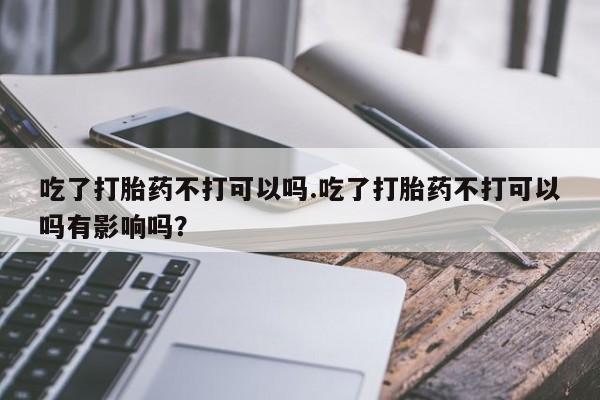 药流药网上购买吃了打胎药不打可以吗.吃了打胎药不打可以吗有影响吗？