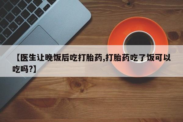 药流药网上购买【医生让晚饭后吃打胎药,打胎药吃了饭可以吃吗?】
