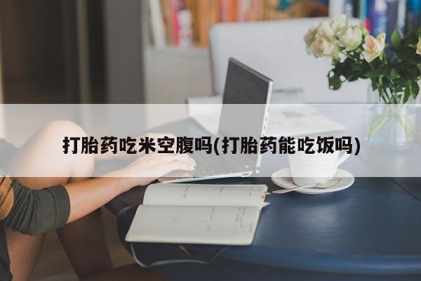 药流药网上购买打胎药吃米空腹吗(打胎药能吃饭吗)