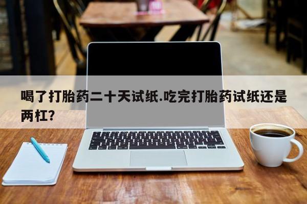 药流药网上购买喝了打胎药二十天试纸.吃完打胎药试纸还是两杠？