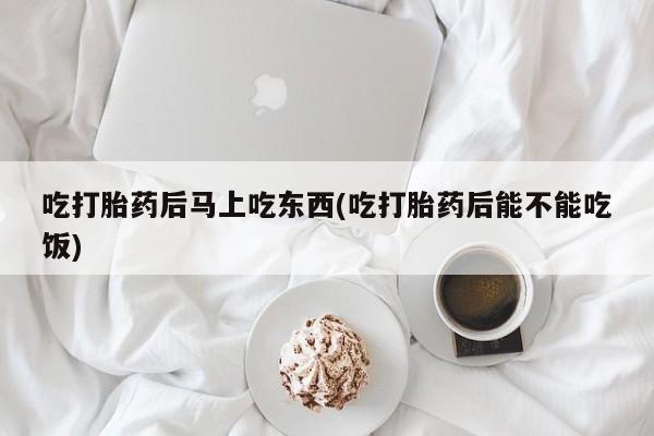 药流药网上购买吃打胎药后马上吃东西(吃打胎药后能不能吃饭)