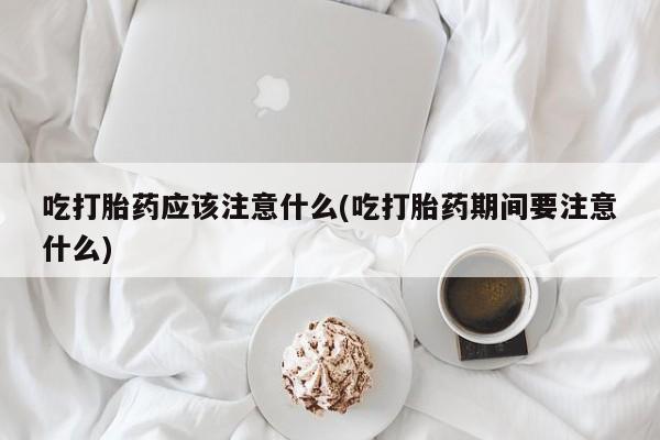 药流药网上购买吃打胎药应该注意什么(吃打胎药期间要注意什么)