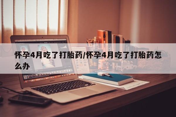 药流药网上购买怀孕4月吃了打胎药/怀孕4月吃了打胎药怎么办