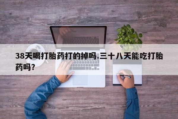 药流药网上购买38天喝打胎药打的掉吗.三十八天能吃打胎药吗？