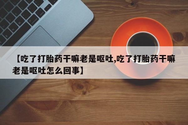 药流药网上购买【吃了打胎药干嘛老是呕吐,吃了打胎药干嘛老是呕吐怎么回事】
