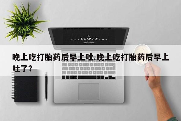药流药网上购买晚上吃打胎药后早上吐.晚上吃打胎药后早上吐了？