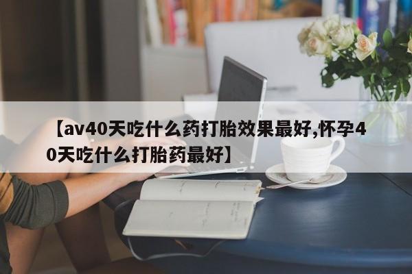 药流药网上购买【av40天吃什么药打胎效果最好,怀孕40天吃什么打胎药最好】