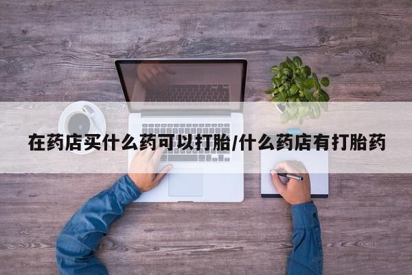 药流药网上购买在药店买什么药可以打胎/什么药店有打胎药