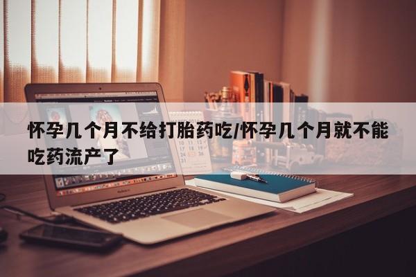 药流药网上购买怀孕几个月不给打胎药吃/怀孕几个月就不能吃药流产了