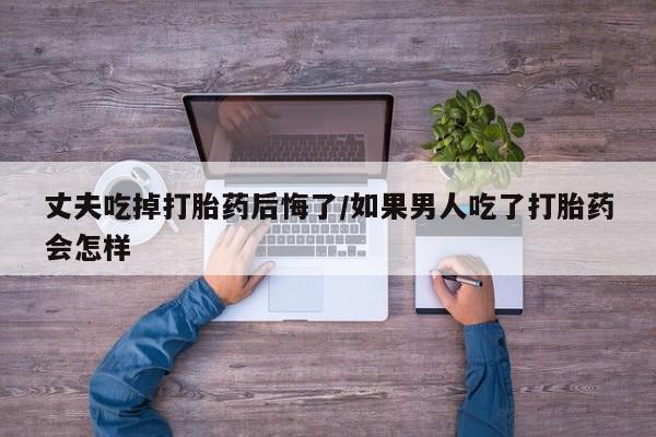 药流药网上购买丈夫吃掉打胎药后悔了/如果男人吃了打胎药会怎样